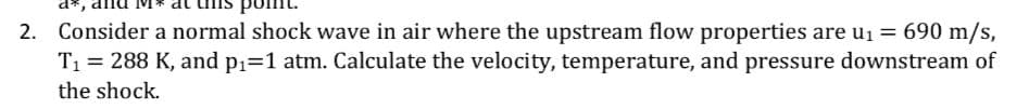 d*,
2. Consider a normal shock wave in air where the upstream flow properties are u1 = 690 m/s,
T1 = 288 K, and p1=1 atm. Calculate the velocity, temperature, and pressure downstream of
the shock.
