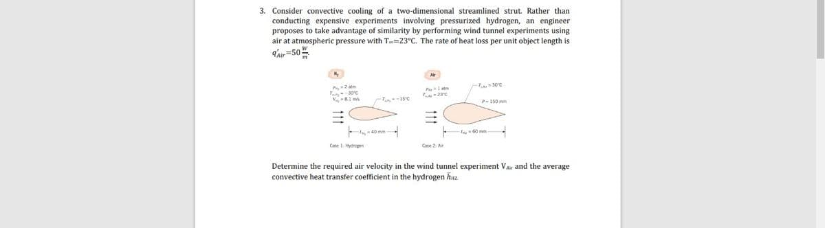 3. Consider convective cooling of a two-dimensional streamlined strut. Rather than
conducting expensive experiments involving pressurized hydrogen, an engineer
proposes to take advantage of similarity by performing wind tunnel experiments using
air at atmospheric pressure with T=23°C. The rate of heat loss per unit object length is
q'air=50"
P 2 atm
-T- 30°C
P l atm
Y-23°C
V, -81 m
-15C
P-150 mm
, 40 mm
La60 mm
Case 1 Hydrogen
Determine the required air velocity in the wind tunnel experiment Vair and the average
the hydrogen huz.
convective heat transfer coefficient
