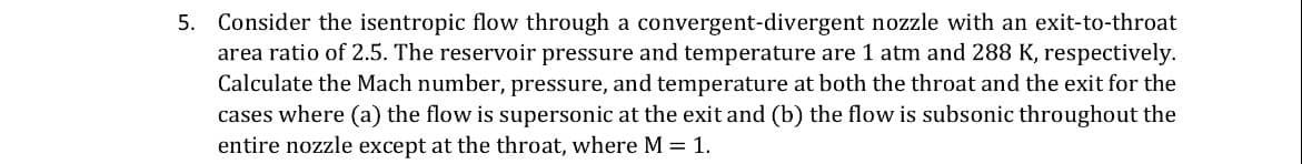 5. Consider the isentropic flow through a convergent-divergent nozzle with an exit-to-throat
area ratio of 2.5. The reservoir pressure and temperature are 1 atm and 288 K, respectively.
Calculate the Mach number, pressure, and temperature at both the throat and the exit for the
cases where (a) the flow is supersonic at the exit and (b) the flow is subsonic throughout the
entire nozzle except at the throat, where M = 1.
