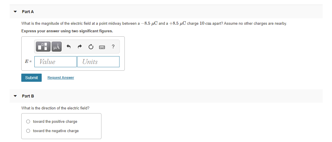 Part A
What is the magnitude of the electric field at a point midway between a -8.5 µC and a +8.5 µC charge 10 cm apart? Assume no other charges are nearby.
Express your answer using two significant figures.
HÁ
?
E =
Value
Units
Submit
Request Answer
Part B
What is the direction of the electric field?
O toward the positive charge
O toward the negative charge
