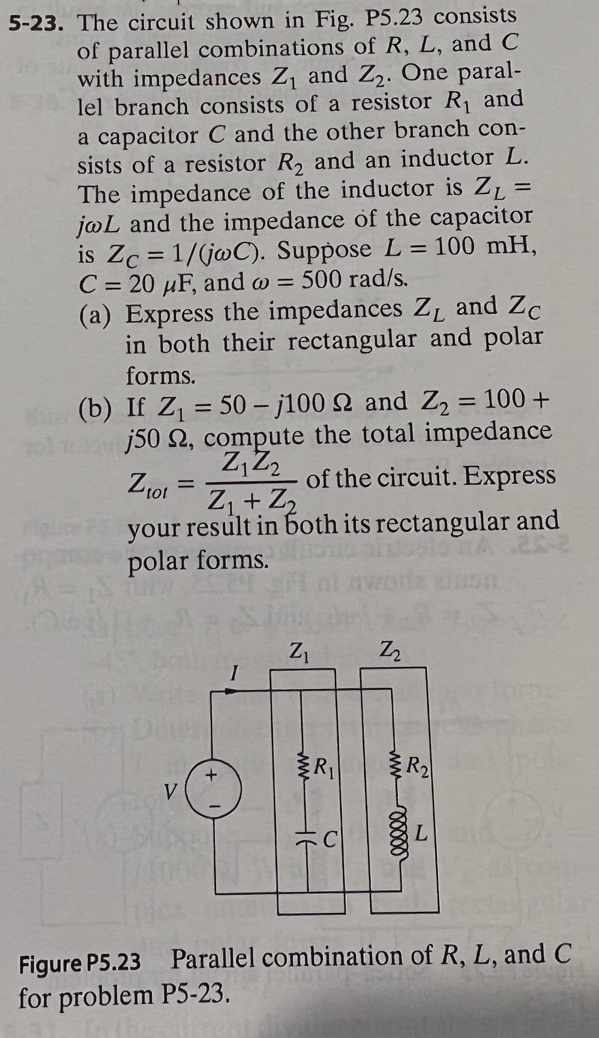 5-23. The circuit shown in Fig. P5.23 consists
of parallel combinations of R, L, and C
with impedances Z¡ and Z2. One paral-
lel branch consists of a resistor R and
a capacitor C and the other branch con-
sists of a resistor R, and an inductor L.
The impedance of the inductor is Z=
j@L and the impedance of the capacitor
is Zc = 1/(jwC). Suppose L = 100 mH,
C = 20 µF, and w =
(a) Express the impedances ZL and Zc
in both their rectangular and polar
'2·
%3D
500 rad/s.
%3D
forms.
(b) If Z = 50 – j100 N and Z, = 100 +
j50 2, compute the total impedance
of the circuit. Express
%3D
%3D
Z + Z2
your result in both its rectangular and
polar forms.
Z1
R2
100
Figure P5.23 Parallel combination of R, L, and C
for problem P5-23.
ww
ww
