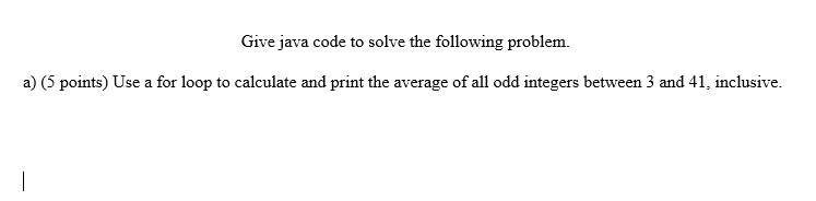 Give java code to solve the following problem.
a) (5 points) Use a for loop to calculate and print the average of all odd integers between 3 and 41, inclusive.
|
