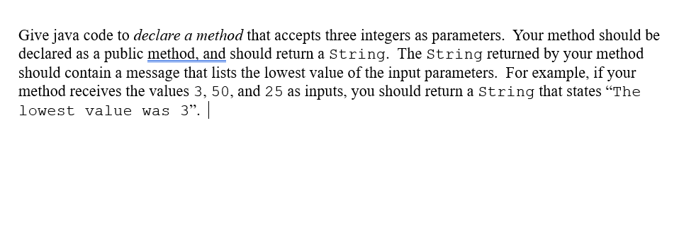 Give java code to declare a method that accepts three integers as parameters. Your method should be
declared as a public method, and should return a String. The string returned by your method
should contain a message that lists the lowest value of the input parameters. For example, if your
method receives the values 3, 50, and 25 as inputs, you should return a String that states "The
lowest value was 3".
