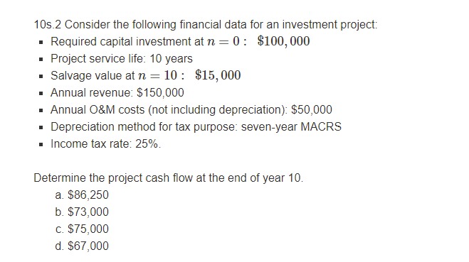 10s.2 Consider the following financial data for an investment project:
- Required capital investment at n = 0 : $100,000
· Project service life: 10 years
• Salvage value at n = 10 : $15,000
· Annual revenue: $150,000
· Annual O&M costs (not including depreciation): $50,000
· Depreciation method for tax purpose: seven-year MACRS
- Income tax rate: 25%.
Determine the project cash flow at the end of year 10.
a. $86,250
b. $73,000
c. $75,000
d. $67,000
