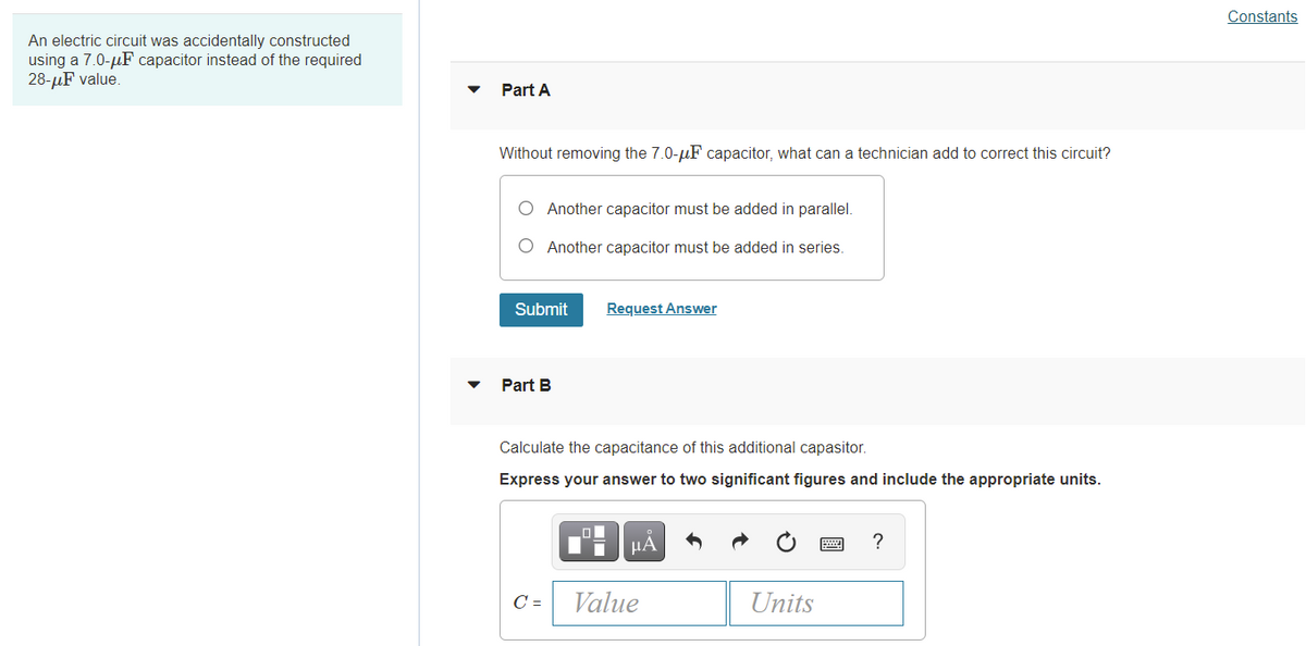 Constants
An electric circuit was accidentally constructed
using a 7.0-µF capacitor instead of the required
28-µF value.
Part A
Without removing the 7.0-uF capacitor, what can a technician add to correct this circuit?
O Another capacitor must be added in parallel.
O Another capacitor must be added in series.
Submit
Request Answer
Part B
Calculate the capacitance of this additional capasitor.
Express your answer to two significant figures and include the appropriate units.
µA
?
C =
Value
Units
