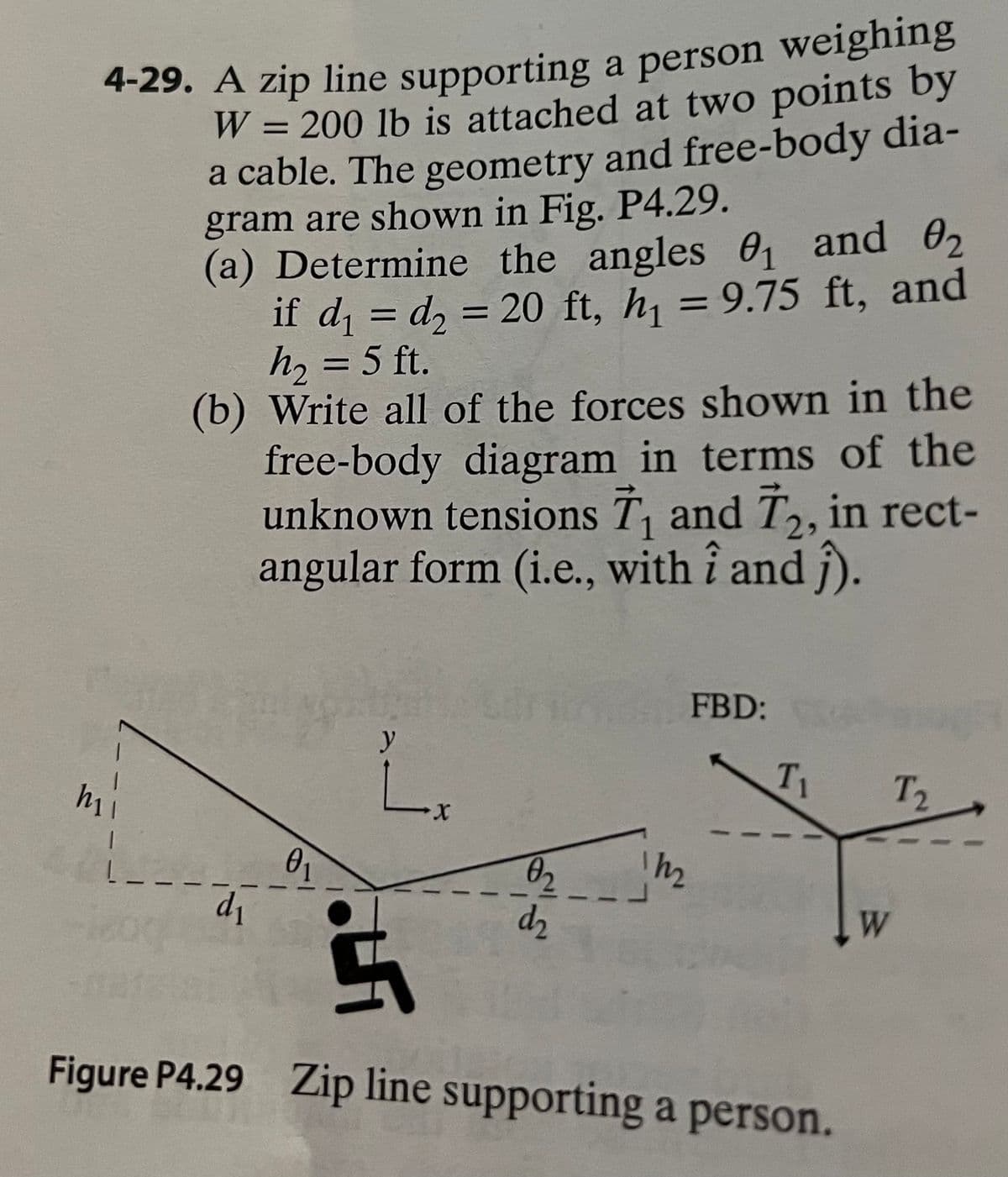 4-29. A zip line supporting a person weighing
W = 200 lb is attached at two points by
a cable. The geometry and free-body dia-
gram are shown in Fig. P4.29.
(a) Determine the angles 0, and 02
if d = d, = 20 ft, h, = 9.75 ft, and
h, = 5 ft.
(b) Write all of the forces shown in the
free-body diagram in terms of the
unknown tensions T, and T, in rect-
angular form (i.e., with î and ĵ).
1
FBD:
y
T1
T2
X.
h2
02
d2
d1
W
Figure P4.29 Zip line supporting a person.
