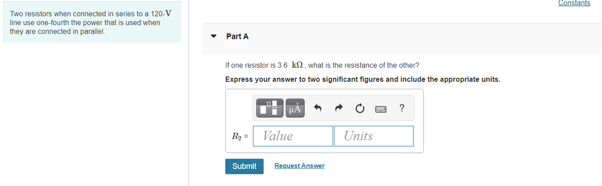 Constants
Two resistors when connected in series to a 120-V
line use one-fourth the power that is used when
they are connected in parallel.
Part A
If one resistor is 3.6 k2, what is the resistance of the other?
Express your answer to two significant figures and include the appropriate units.
µA
?
R2 =
Value
Units
Submit
Request Answer
