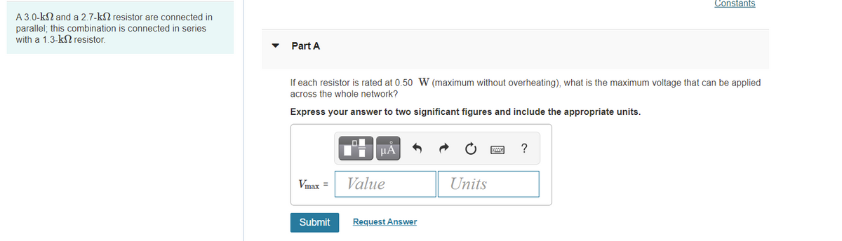 Constants
A 3.0-kN and a 2.7-kN resistor are connected in
parallel; this combination is connected in series
with a 1.3-kN resistor.
Part A
If each resistor is rated at 0.50 W (maximum without overheating), what is the maximum voltage that can be applied
across the whole network?
Express your answer to two significant figures and include the appropriate units.
?
Vmax =
Value
Units
Submit
Request Answer
