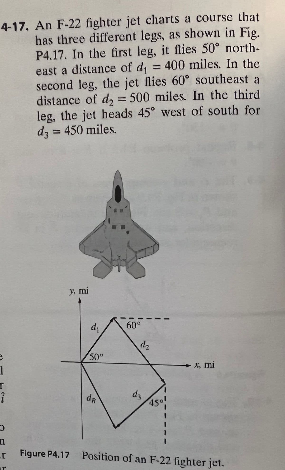 4-17. An F-22 fighter jet charts a course that
has three different legs, as shown in Fig.
P4.17. In the first leg, it flies 50° north-
east a distance of d = 400 miles. In the
second leg, the jet flies 60° southeast a
distance of d = 500 miles. In the third
leg, the jet heads 45° west of south for
dz = 450 miles.
%3D
1
%3D
У, mi
d1
60°
d2
50°
1
x, mi
dR
dz
450
ar
Figure P4.17 Position of an F-22 fighter jet.
