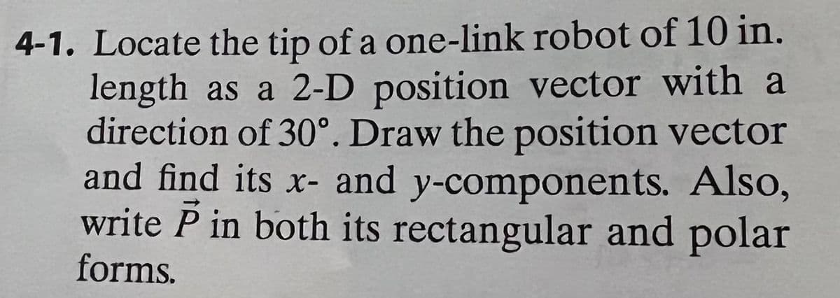 4-1. Locate the tip of a one-link robot of 10 in.
length as a 2-D position vector with a
direction of 30°. Draw the position vector
and find its x- and y-components. Also,
write P in both its rectangular and polar
forms.
