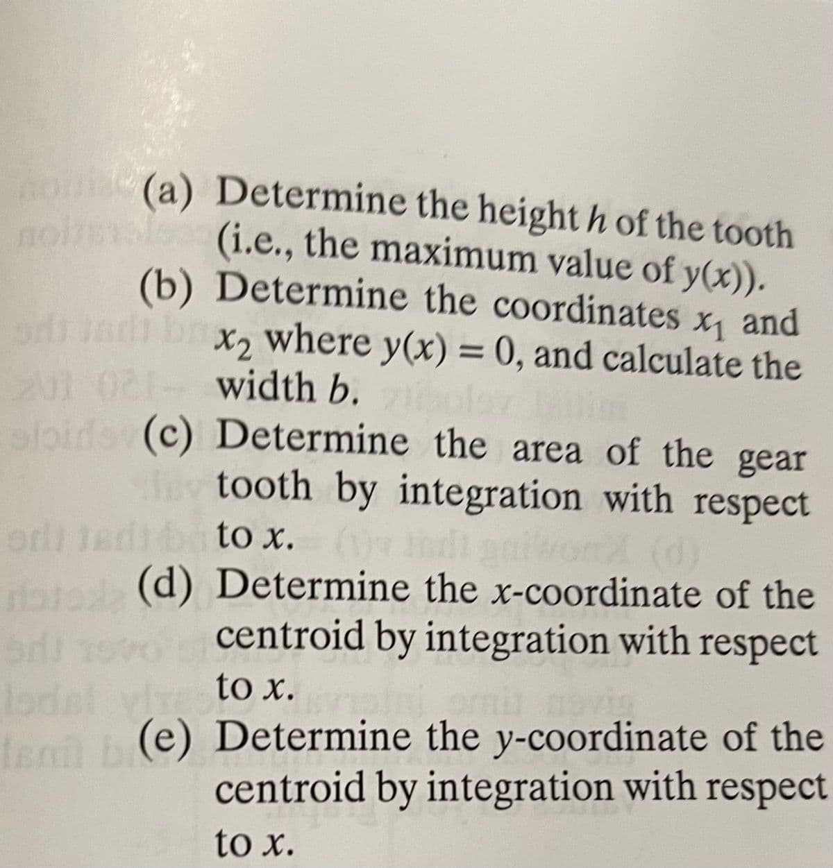 ho
(a) Determine the height h of the tooth
nohaleo
(i.e., the maximum value of y(x)).
(b) Determine the coordinates x, and
od adi br
102 width b. lov
loido (c) Determine the area of the gear
lev tooth by integration with respect
X2 where y(x) = 0, and calculate the
od Jedib t x.
(d) Determine the x-coordinate of the
centroid by integration with respect
to x.
Iegi (e) Determine the y-coordinate of the
centroid by integration with respect
to x.
