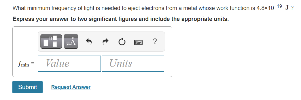 What minimum frequency of light is needed to eject electrons from a metal whose work function is 4.8×10-19 J ?
Express your answer to two significant figures and include the appropriate units.
μΑ
?
fmin =
Value
Units
Submit
Request Answer
