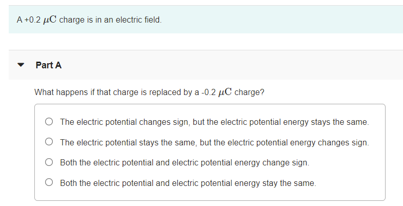 A +0.2 µC charge is in an electric field.
Part A
What happens if that charge is replaced by a -0.2 µC charge?
O The electric potential changes sign, but the electric potential energy stays the same.
O The electric potential stays the same, but the electric potential energy changes sign.
O Both the electric potential and electric potential energy change sign.
O Both the electric potential and electric potential energy stay the same.
