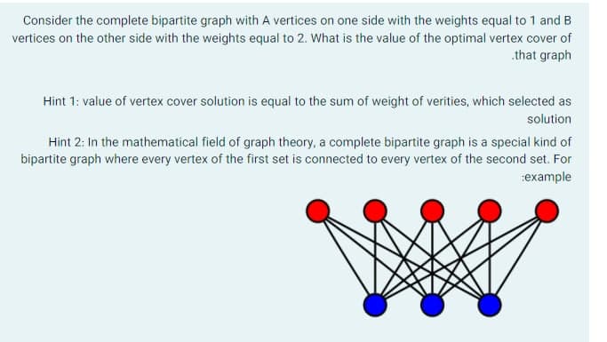 Consider the complete bipartite graph with A vertices on one side with the weights equal to 1 and B
vertices on the other side with the weights equal to 2. What is the value of the optimal vertex cover of
.that graph
Hint 1: value of vertex cover solution is equal to the sum of weight of verities, which selected as
solution
Hint 2: In the mathematical field of graph theory, a complete bipartite graph is a special kind of
bipartite graph where every vertex of the first set is connected to every vertex of the second set. For
:example
