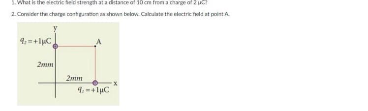 1. What is the electric field strength at a distance of 10 cm from a charge of 2 uC?
2. Consider the charge configuration as shown below. Calculate the electric field at point A.
92 =+1µC
A
2mm
2mm
9: =+1µC
