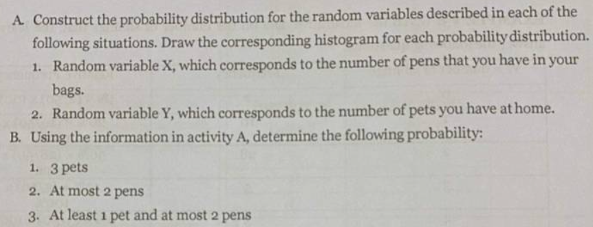 A. Construct the probability distribution for the random variables described in each of the
following situations. Draw the corresponding histogram for each probability distribution.
1. Random variable X, which corresponds to the number of pens that you have in your
bags.
2. Random variable Y, which corresponds to the number of pets you have at home.
B. Using the information in activity A, determine the following probability:
1. 3 pets
2. At most 2 pens
3. At least 1 pet and at most 2 pens
