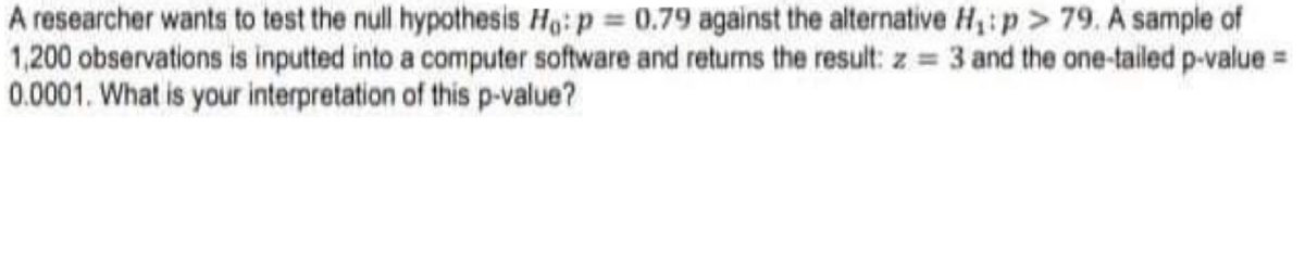 A researcher wants to test the null hypothesis Ho: p = 0.79 against the alternative H,: p > 79. A sample of
1,200 observations is inputted into a computer software and returns the result: z = 3 and the one-tailed p-value =
0.0001. What is your interpretation of this p-value?
