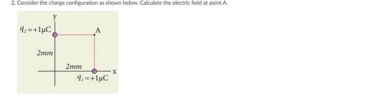 2. Consider the charge configuration as shown below. Calculate the electric field at point A.
9: =+lµC
A
2mm
2mm
9: =+1µC
