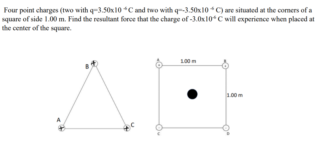 Four point charges (two with q=3.50x10 “C and two with q=-3.50x10 -6 C) are situated at the corners of a
square of side 1.00 m. Find the resultant force that the charge of -3.0x10-6 C will experience when placed at
the center of the square.
1.00 m
B
1.00 m
A
