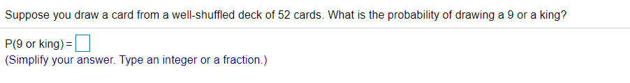 Suppose you draw a card from a well-shuffled deck of 52 cards. What is the probability of drawing a 9 or a king?
P(9 or king) = |
(Simplify your answer. Type an integer or a fraction.)
