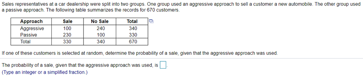 Sales representatives at a car dealership were split into two groups. One group used an aggressive approach to sell a customer a new automobile. The other group used
a passive approach. The following table summarizes the records for 670 customers
Approach
Sale
No Sale
Total
Aggressive
100
240
340
Passive
230
100
330
Total
330
340
670
If one of these customers is selected at random, determine the probability of a sale, given that the aggressive approach was used.
The probability of a sale, given that the aggressive approach was used, is
(Type an integer or a simplified fraction.)
