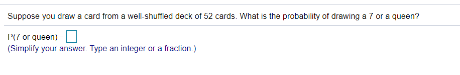 Suppose you draw a card from a well-shuffled deck of 52 cards. What is the probability of drawing a 7 or a queen?
P(7 or queen) =
(Simplify your answer. Type an integer or a fraction.)
