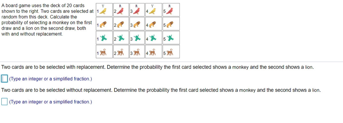 A board game uses the deck of 20 cards
shown to the right. Two cards are selected at 1
Y
R
R.
Y
R
3
5
random from this deck. Calculate the
probability of selecting a monkey on the first
draw and a lion on the second draw, both
with and without replacement.
2
50
4 5
Two cards are to be selected with replacement. Determine the probability the first card selected shows a monkey and the second shows a lion.
| |(Type an integer or a simplified fraction.)
Two cards are to be selected without replacement. Determine the probability the first card selected shows a monkey and the second shows a lion.
O (Type an integer or a simplified fraction.)
