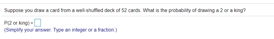 Suppose you draw a card from a well-shuffled deck of 52 cards. What is the probability of drawing a 2 or a king?
P(2 or king) = |
(Simplify your answer. Type an integer or a fraction.)
