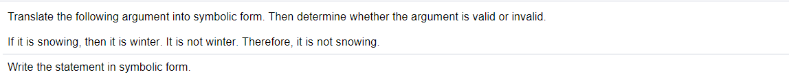 Translate the following argument into symbolic form. Then determine whether the argument is valid or invalid.
If it is snowing, then it is winter. It is not winter. Therefore, it is not snowing.
Write the statement in symbolic form.
