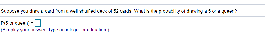 Suppose you draw a card from a well-shuffled deck of 52 cards. What is the probability of drawing a 5 or a queen?
P(5 or queen) = |
(Simplify your answer. Type an integer or a fraction.)
