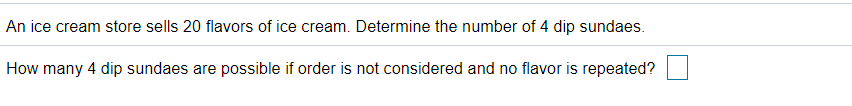 An ice cream store sells 20 flavors of ice cream. Determine the number of 4 dip sundaes.
How many 4 dip sundaes are possible if order is not considered and no flavor is repeated?
