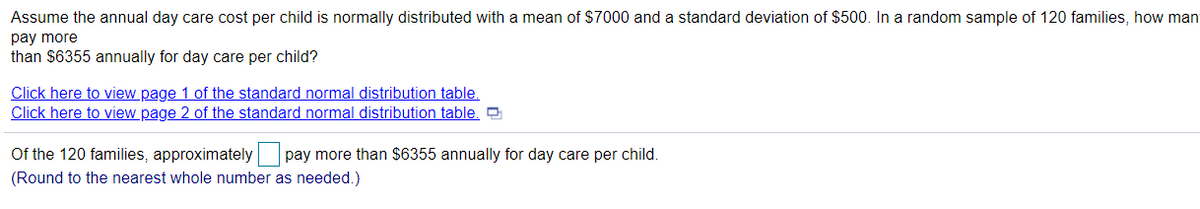 Assume the annual day care cost per child is normally distributed with a mean of $7000 and a standard deviation of $500. In a random sample of 120 families, how man
pay more
than $6355 annually for day care per child?
Click here to view page 1 of the standard normal distribution table.
Click here to view page 2 of the standard normal distribution table. O
Of the 120 families, approximately pay more than $6355 annually for day care per child.
(Round to the nearest whole number as needed.)
