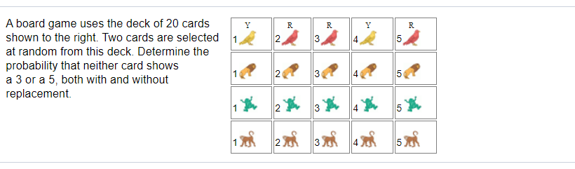 A board game uses the deck of 20 cards
shown to the right. Two cards are selected
R
R
R
2
3
15
at random from this deck. Determine the
probability that neither card shows
a 3 or a 5, both with and without
replacement.
30
5
2
5
2 3 4
LO
