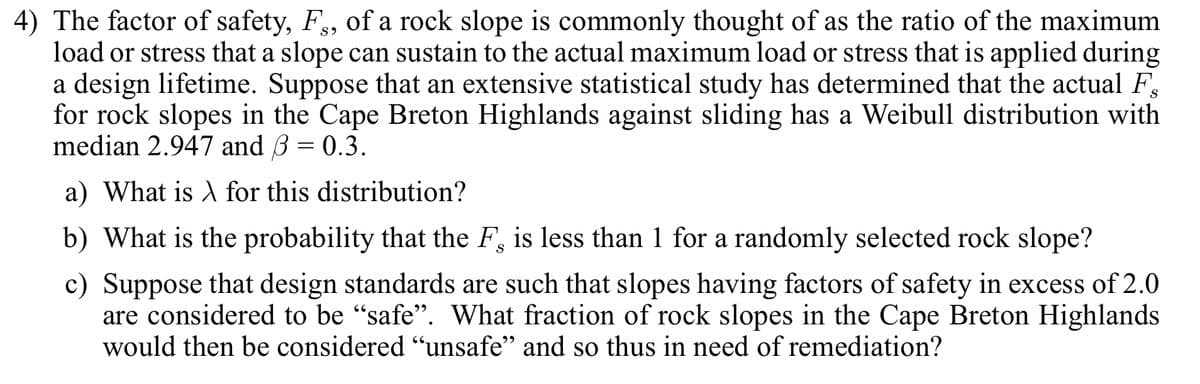 4) The factor of safety, F, of a rock slope is commonly thought of as the ratio of the maximum
load or stress that a slope can sustain to the actual maximum load or stress that is applied during
a design lifetime. Suppose that an extensive statistical study has determined that the actual F
for rock slopes in the Cape Breton Highlands against sliding has a Weibull distribution with
median 2.947 and 3 = 0.3.
a) What is A for this distribution?
b) What is the probability that the F, is less than 1 for a randomly selected rock slope?
c) Suppose that design standards are such that slopes having factors of safety in excess of 2.0
are considered to be "safe". What fraction of rock slopes in the Cape Breton Highlands
would then be considered "unsafe" and so thus in need of remediation?
