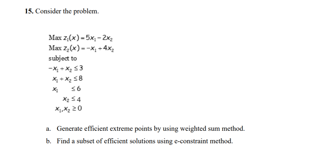 15. Consider the problem.
Max z,(x) = 5x1 –2x2
Max z,(x) =-X1 +4x2
subject to
-X, +X, <3
X1 +X2 <8
<6
X2 <4
X1,X2 20
a. Generate efficient extreme points by using weighted sum method.
b. Find a subset of efficient solutions using e-constraint method.
