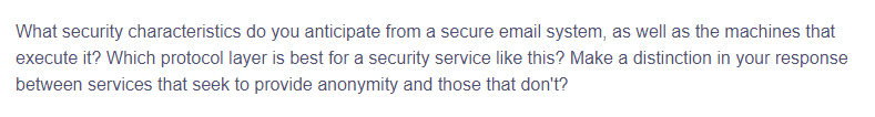 What security characteristics do you anticipate from a secure email system, as well as the machines that
execute it? Which protocol layer is best for a security service like this? Make a distinction in your response
between services that seek to provide anonymity and those that don't?
