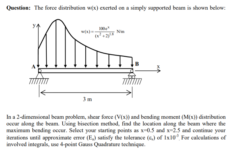 Question: The force distribution w(x) exerted on a simply supported beam is shown below:
y1
100e*
w(x) =-
(x² +2)!.8
N/m
В
3 m
In a 2-dimensional beam problem, shear force (V(x)) and bending moment (M(x)) distribution
occur along the beam. Using bisection method, find the location along the beam where the
maximum bending occur. Select your starting points as x=0.5 and x=2.5 and continue your
iterations until approximate error (E„) satisfy the tolerance (ɛ,) of lx10³, For calculations of
involved integrals, use 4-point Gauss Quadrature technique.
