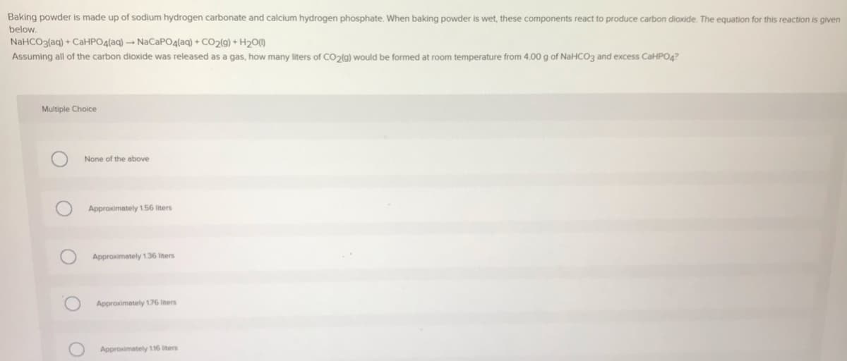 Baking powder is made up of sodium hydrogen carbonate and calcium hydrogen phosphate. When baking powder is wet, these components react to produce carbon dioxide. The equation for this reaction is given
below.
NaHCO3(aq) + CaHPO4(aq) → NACAPO4(aq) + CO2(9) + H2O(1)
Assuming all of the carbon dioxide was released as a gas, how many liters of CO2(g) would be formed at room temperature from 4.00 g of NaHCO3 and excess CaHPO4?
Multiple Choice
None of the above
Approximately 1.56 liters
Approximately 1.36 liters
Approximately 176 iters
Approximately 116 iters
O O
