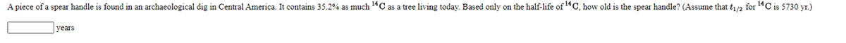 A piece of a spear handle is found in an archaeological dig in Central America. It contains 35.2% as much 14C as a tree living today. Based only on the half-life of 14C, how old is the spear handle? (Assume that t/2 for 14C is 5730 yr.)
years

