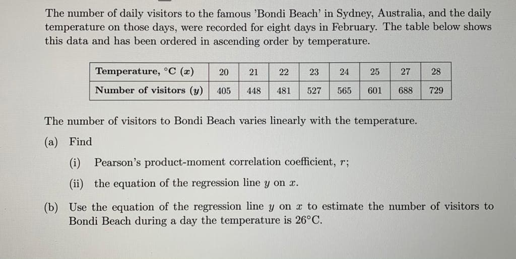 The number of daily visitors to the famous 'Bondi Beach' in Sydney, Australia, and the daily
temperature on those days, were recorded for eight days in February. The table below shows
this data and has been ordered in ascending order by temperature.
Temperature, °C (x)
20
21
22
23
24
25
27
28
Number of visitors (y)
405
448
481
527
565
601
688
729
The number of visitors to Bondi Beach varies linearly with the temperature.
(а) Find
(i)
Pearson's product-moment correlation coefficient, r;
(ii) the equation of the regression line y on x.
(b) Use the equation of the regression line y on a to estimate the number of visitors to
Bondi Beach during a day the temperature is 26°C.
