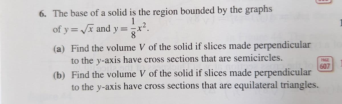 6. The base of a solid is the region bounded by the graphs
1
of y=/x and y =
8.
(a) Find the volume V of the solid if slices made perpendicular
to the y-axis have cross sections that are semicircles.
PAGE
607
(b) Find the volume V of the solid if slices made perpendicular
to the y-axis have cross sections that are equilateral triangles.
