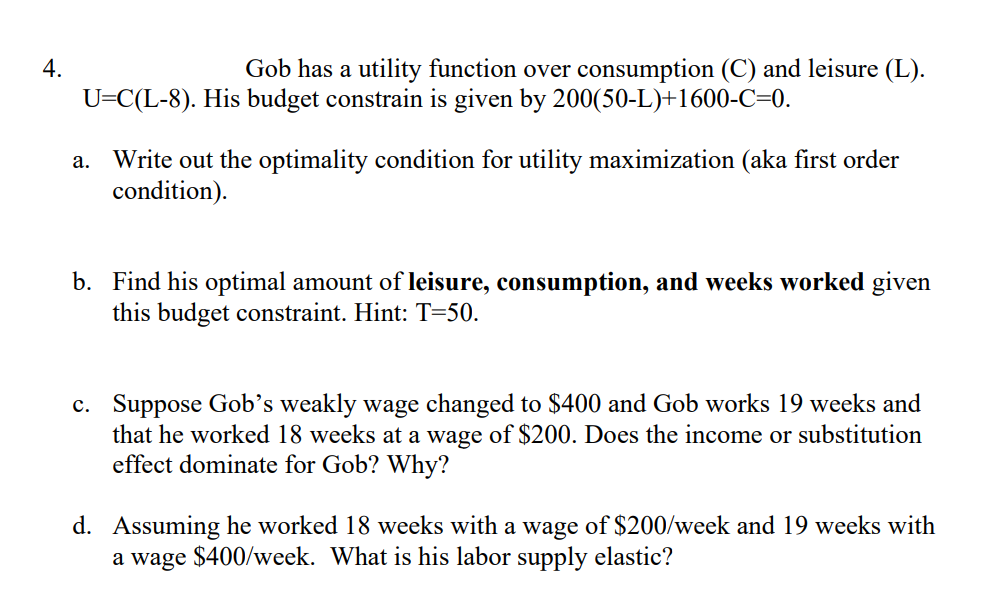 4.
Gob has a utility function over consumption (C) and leisure (L).
U=C(L-8). His budget constrain is given by 200(50-L)+1600-C=0.
Write out the optimality condition for utility maximization (aka first order
condition).
а.
b. Find his optimal amount of leisure, consumption, and weeks worked given
this budget constraint. Hint: T=50.
c. Suppose Gob’s weakly wage changed to $400 and Gob works 19 weeks and
that he worked 18 weeks at a wage of $200. Does the income or substitution
effect dominate for Gob? Why?
d. Assuming he worked 18 weeks with a wage of $200/week and 19 weeks with
a wage $400/week. What is his labor supply elastic?
