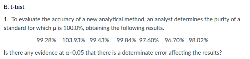 B. t-test
1. To evaluate the accuracy of a new analytical method, an analyst determines the purity of a
standard for which µ is 100.0%, obtaining the following results.
99.28% 103.93% 99.43% 99.84% 97.60% 96.70% 98.02%
Is there any evidence at a=0.05 that there is a determinate error affecting the results?
