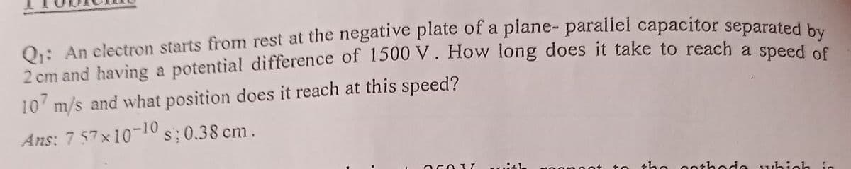 Q₁: An electron starts from rest at the negative plate of a plane- parallel capacitor separated by
2 cm and having a potential difference of 1500 V. How long does it take to reach a speed of
107 m/s and what position does it reach at this speed?
Ans: 7 57x10-10s; 0.38 cm.
2CO3 T
the cathode which in