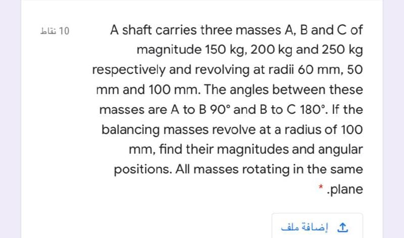 blä 10
A shaft carries three masses A, B and C of
magnitude 150 kg, 200 kg and 250 kg
respectively and revolving at radii 60 mm, 50
mm and 100 mm. The angles between these
masses are A to B 90° andB to C 180°. If the
balancing masses revolve at a radius of 100
mm, find their magnitudes and angular
positions. All masses rotating in the same
* .plane
إضافة ملف
