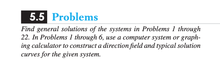 5.5 Problems
Find general solutions of the systems in Problems 1 through
22. In Problems 1 through 6, use a computer system or graph-
ing calculator to construct a direction field and typical solution
curves for the given system.
