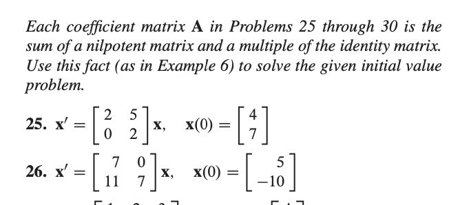 Each coefficient matrix A in Problems 25 through 30 is the
sum of a nilpotent matrix and a multiple of the identity matrix.
Use this fact (as in Example 6) to solve the given initial value
problem.
25. x'
2
х 3
5
х,
x(0) =
7
26. х—
7
|х, х(0)
11
7
–10
