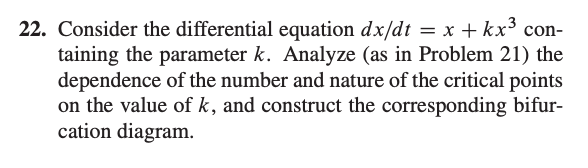 Consider the differential equation dx/dt = x + kx³ con-
taining the parameter k. Analyze (as in Problem 21) the
dependence of the number and nature of the critical points
on the value of k, and construct the corresponding bifur-
cation diagram.
