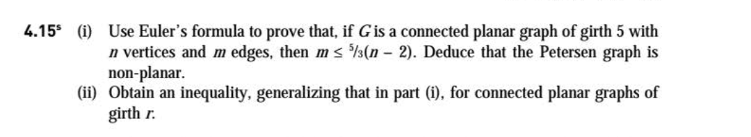 (i) Use Euler's formula to prove that, if G is a connected planar graph of girth 5 with
n vertices and m edges, then m s %(n - 2). Deduce that the Petersen graph is
non-planar.
(ii) Obtain an inequality, generalizing that in part (i), for connected planar graphs of
girth r.
