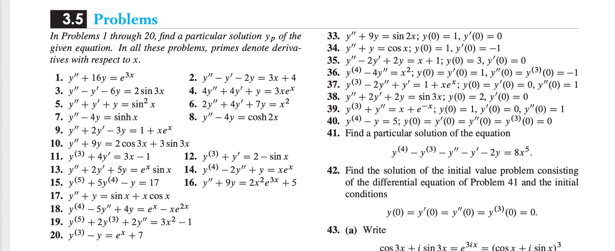 3.5 Problems
In Problems 1 through 20, find a particular solution yp of the
given equation. In all these problems, primes denote deriva-
tives with respect to x.
1. y" + 16y
3. у" — у' — 6у — 2 sin 3x
5. y" + y' + y = sin?
7. у" — 4у 3 sinh x
9. y" + 2y' – 3y = 1+ xe*
10. у" + 9у %3D 2 cos 3x + 3 sin 3x
33. y" + 9y = sin 2x; y(0) = 1, y'(0) = 0
34. y" + y = cos x; y(0) = 1, y'(0) = –1
35. y" – 2y' + 2y = x + 1; y(0) = 3, y'(0) = 0
36. y(4) – 4y" = x²; y(0) = y'(0) = 1, y"(0) = y(3) (0) = -1
37. y(3) – 2y" + y' = 1 + xe*; y(0) = y'(0) = 0, y"(0) = 1
38. у" + 2y' + 2у
39. y(3) + y" = x +e-*; y(0) = 1, y'(0) = 0, y"(0) = 1
40. y(4) – y = 5; y(0) = y'(0) = y"(0) = y(3) (0) = 0
41. Find a particular solution of the equation
2. y" — у' — 2у — Зх + 4
4. 4y" + 4y' + y = 3xe*
6. 2y" + 4y' + 7y = x²
8. y" – 4y = cosh 2x
e 3x
,//
sin 3x; y(0) = 2, y'(0) = 0
,//
-
y(4) – y(3) – y" – y' – 2y = 8x°.
11. у(3) + 4у' 3 3х — 1
13. y" + 2y' + 5y = e* sin x
15. y(5) + 5y(4) – y = 17
12. у (3)
14. y(4) – 2y" + y = xe*
16. y" + 9y = 2x²e3x + 5
»(3)
+ y' = 2 – sin x
42. Find the solution of the initial value problem consisting
of the differential equation of Problem 41 and the initial
conditions
17. у" + у 3D sin x + xcos x
18. y(4) – 5y" + 4y = e* – xe2x
19. y(5) + 2y(3) + 2y" = 3x² – 1
20. y(3) – y = e* +7
y (0) = y'(0) = y"(0) = y(3) (0) = 0.
-
43. (а) Write
Зіх
cos 3x +i sin 3x
= (cos x +i sin x)3
= e
